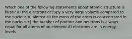 Which one of the following statements about atomic structure is false? a) the electrons occupy a very large volume compared to the nucleus b) almost all the mass of the atom is concentrated in the nucleus c) the number of protons and neutrons is always equal for all atoms of an element d) electrons are in energy levels