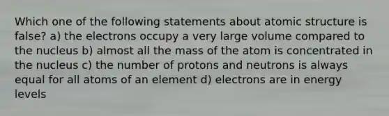 Which one of the following statements about atomic structure is false? a) the electrons occupy a very large volume compared to the nucleus b) almost all the mass of the atom is concentrated in the nucleus c) the number of protons and neutrons is always equal for all atoms of an element d) electrons are in energy levels