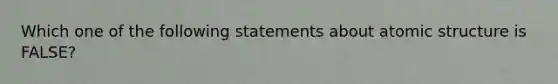 Which one of the following statements about atomic structure is FALSE?