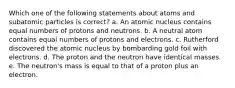 Which one of the following statements about atoms and subatomic particles is correct? a. An atomic nucleus contains equal numbers of protons and neutrons. b. A neutral atom contains equal numbers of protons and electrons. c. Rutherford discovered the atomic nucleus by bombarding gold foil with electrons. d. The proton and the neutron have identical masses. e. The neutron's mass is equal to that of a proton plus an electron.