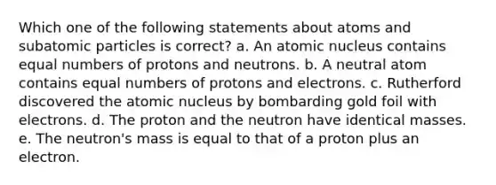 Which one of the following statements about atoms and subatomic particles is correct? a. An atomic nucleus contains equal numbers of protons and neutrons. b. A neutral atom contains equal numbers of protons and electrons. c. Rutherford discovered the atomic nucleus by bombarding gold foil with electrons. d. The proton and the neutron have identical masses. e. The neutron's mass is equal to that of a proton plus an electron.