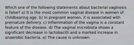 Which one of the following statements about bacterial vaginosis is false? a) It is the most common vaginal disease in women of childbearing age. b) In pregnant women, it is associated with premature delivery. c) Inflammation of the vagina is a constant feature of the disease. d) The vaginal microbiota shows a significant decrease in lactobacilli and a marked increase in anaerobic bacteria. e) The cause is unknown.