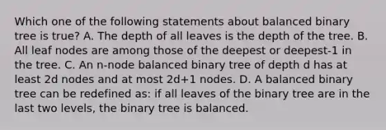 Which one of the following statements about balanced binary tree is true? A. The depth of all leaves is the depth of the tree. B. All leaf nodes are among those of the deepest or deepest-1 in the tree. C. An n-node balanced binary tree of depth d has at least 2d nodes and at most 2d+1 nodes. D. A balanced binary tree can be redefined as: if all leaves of the binary tree are in the last two levels, the binary tree is balanced.