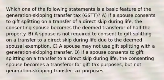 Which one of the following statements is a basic feature of the generation-skipping transfer tax (GSTT)? A) If a spouse consents to gift splitting on a transfer of a direct skip during life, the consenting spouse becomes the deemed transferor of half the property. B) A spouse is not required to consent to gift splitting on a transfer to a direct skip during life due to the deemed spousal exemption. C) A spouse may not use gift splitting with a generation-skipping transfer. D) If a spouse consents to gift splitting on a transfer to a direct skip during life, the consenting spouse becomes a transferor for gift tax purposes, but not generation-skipping transfer tax purposes.