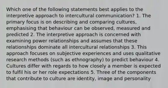 Which one of the following statements best applies to the interpretive approach to intercultural communication? 1. The primary focus is on describing and comparing cultures, emphasising that behaviour can be observed, measured and predicted 2. The interpretive approach is concerned with examining power relationships and assumes that these relationships dominate all intercultural relationships 3. This approach focuses on subjective experiences and uses qualitative research methods (such as ethnography) to predict behaviour 4. Cultures differ with regards to how closely a member is expected to fulfil his or her role expectations 5. Three of the components that contribute to culture are identity, image and personality