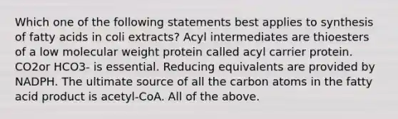 Which one of the following statements best applies to synthesis of fatty acids in coli extracts? Acyl intermediates are thioesters of a low molecular weight protein called acyl carrier protein. CO2or HCO3- is essential. Reducing equivalents are provided by NADPH. The ultimate source of all the carbon atoms in the fatty acid product is acetyl-CoA. All of the above.