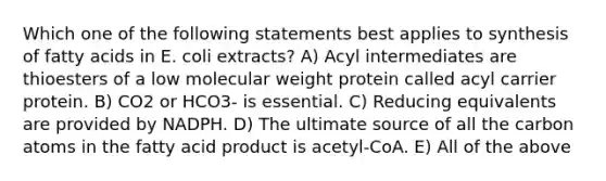 Which one of the following statements best applies to synthesis of fatty acids in E. coli extracts? A) Acyl intermediates are thioesters of a low molecular weight protein called acyl carrier protein. B) CO2 or HCO3- is essential. C) Reducing equivalents are provided by NADPH. D) The ultimate source of all the carbon atoms in the fatty acid product is acetyl-CoA. E) All of the above