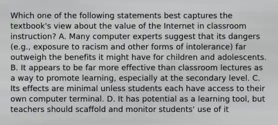 Which one of the following statements best captures the textbook's view about the value of the Internet in classroom instruction? A. Many computer experts suggest that its dangers (e.g., exposure to racism and other forms of intolerance) far outweigh the benefits it might have for children and adolescents. B. It appears to be far more effective than classroom lectures as a way to promote learning, especially at the secondary level. C. Its effects are minimal unless students each have access to their own computer terminal. D. It has potential as a learning tool, but teachers should scaffold and monitor students' use of it