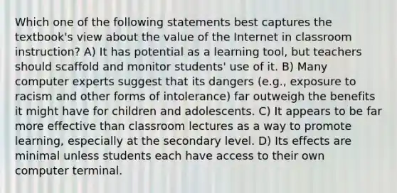 Which one of the following statements best captures the textbook's view about the value of the Internet in classroom instruction? A) It has potential as a learning tool, but teachers should scaffold and monitor students' use of it. B) Many computer experts suggest that its dangers (e.g., exposure to racism and other forms of intolerance) far outweigh the benefits it might have for children and adolescents. C) It appears to be far more effective than classroom lectures as a way to promote learning, especially at the secondary level. D) Its effects are minimal unless students each have access to their own computer terminal.