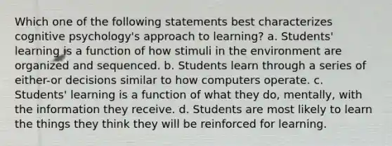 Which one of the following statements best characterizes cognitive psychology's approach to learning? a. Students' learning is a function of how stimuli in the environment are organized and sequenced. b. Students learn through a series of either-or decisions similar to how computers operate. c. Students' learning is a function of what they do, mentally, with the information they receive. d. Students are most likely to learn the things they think they will be reinforced for learning.