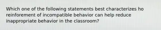 Which one of the following statements best characterizes ho reinforement of incompatible behavior can help reduce inappropriate behavior in the classroom?