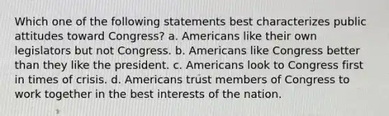 Which one of the following statements best characterizes public attitudes toward Congress? a. Americans like their own legislators but not Congress. b. Americans like Congress better than they like the president. c. Americans look to Congress first in times of crisis. d. Americans trust members of Congress to work together in the best interests of the nation.