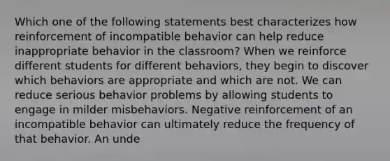 Which one of the following statements best characterizes how reinforcement of incompatible behavior can help reduce inappropriate behavior in the classroom? When we reinforce different students for different behaviors, they begin to discover which behaviors are appropriate and which are not. We can reduce serious behavior problems by allowing students to engage in milder misbehaviors. Negative reinforcement of an incompatible behavior can ultimately reduce the frequency of that behavior. An unde