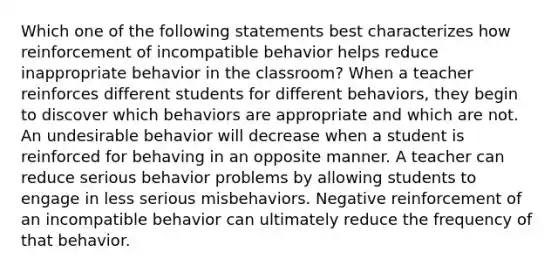 Which one of the following statements best characterizes how reinforcement of incompatible behavior helps reduce inappropriate behavior in the classroom? When a teacher reinforces different students for different behaviors, they begin to discover which behaviors are appropriate and which are not. An undesirable behavior will decrease when a student is reinforced for behaving in an opposite manner. A teacher can reduce serious behavior problems by allowing students to engage in less serious misbehaviors. Negative reinforcement of an incompatible behavior can ultimately reduce the frequency of that behavior.