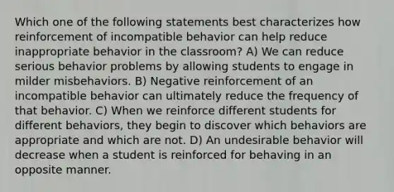 Which one of the following statements best characterizes how reinforcement of incompatible behavior can help reduce inappropriate behavior in the classroom? A) We can reduce serious behavior problems by allowing students to engage in milder misbehaviors. B) Negative reinforcement of an incompatible behavior can ultimately reduce the frequency of that behavior. C) When we reinforce different students for different behaviors, they begin to discover which behaviors are appropriate and which are not. D) An undesirable behavior will decrease when a student is reinforced for behaving in an opposite manner.