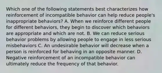 Which one of the following statements best characterizes how reinforcement of incompatible behavior can help reduce people's inappropriate behaviors? A. When we reinforce different people for different behaviors, they begin to discover which behaviors are appropriate and which are not. B. We can reduce serious behavior problems by allowing people to engage in less serious misbehaviors C. An undesirable behavior will decrease when a person is reinforced for behaving in an opposite manner. D. Negative reinforcement of an incompatible behavior can ultimately reduce the frequency of that behavior.