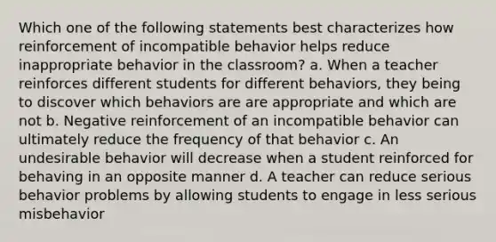 Which one of the following statements best characterizes how reinforcement of incompatible behavior helps reduce inappropriate behavior in the classroom? a. When a teacher reinforces different students for different behaviors, they being to discover which behaviors are are appropriate and which are not b. Negative reinforcement of an incompatible behavior can ultimately reduce the frequency of that behavior c. An undesirable behavior will decrease when a student reinforced for behaving in an opposite manner d. A teacher can reduce serious behavior problems by allowing students to engage in less serious misbehavior