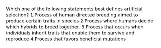 Which one of the following statements best defines artificial selection? 1.Process of human directed breeding aimed to produce certain traits in species 2.Process where humans decide which hybrids to breed together. 3.Process that occurs when individuals inherit traits that enable them to survive and reproduce 4.Process that favors beneficial mutations