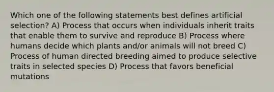 Which one of the following statements best defines artificial selection? A) Process that occurs when individuals inherit traits that enable them to survive and reproduce B) Process where humans decide which plants and/or animals will not breed C) Process of human directed breeding aimed to produce selective traits in selected species D) Process that favors beneficial mutations