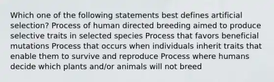 Which one of the following statements best defines artificial selection? Process of human directed breeding aimed to produce selective traits in selected species Process that favors beneficial mutations Process that occurs when individuals inherit traits that enable them to survive and reproduce Process where humans decide which plants and/or animals will not breed