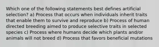 Which one of the following statements best defines artificial selection? a) Process that occurs when individuals inherit traits that enable them to survive and reproduce b) Process of human directed breeding aimed to produce selective traits in selected species c) Process where humans decide which plants and/or animals will not breed d) Process that favors beneficial mutations