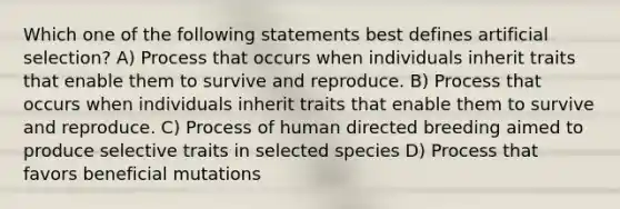 Which one of the following statements best defines artificial selection? A) Process that occurs when individuals inherit traits that enable them to survive and reproduce. B) Process that occurs when individuals inherit traits that enable them to survive and reproduce. C) Process of human directed breeding aimed to produce selective traits in selected species D) Process that favors beneficial mutations