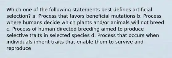 Which one of the following statements best defines artificial selection? a. Process that favors beneficial mutations b. Process where humans decide which plants and/or animals will not breed c. Process of human directed breeding aimed to produce selective traits in selected species d. Process that occurs when individuals inherit traits that enable them to survive and reproduce