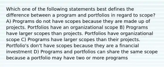 Which one of the following statements best defines the difference between a program and portfolios in regard to scope? A) Programs do not have scopes because they are made up of projects. Portfolios have an organizational scope B) Programs have larger scopes than projects. Portfolios have organizational scope C) Programs have larger scopes than their projects. Portfolio's don't have scopes because they are a financial investment D) Programs and portfolios can share the same scope because a portfolio may have two or more programs