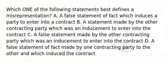 Which ONE of the following statements best defines a misrepresentation? A. A false statement of fact which induces a party to enter into a contract B. A statement made by the other contracting party which was an inducement to enter into the contract C. A false statement made by the other contracting party which was an inducement to enter into the contract D. A false statement of fact made by one contracting party to the other and which induced the contract