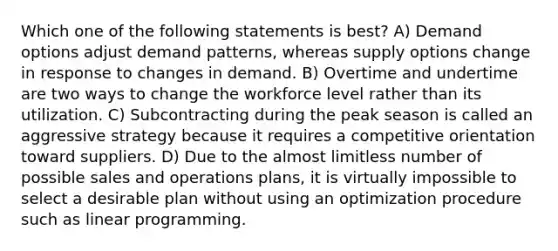 Which one of the following statements is best? A) Demand options adjust demand patterns, whereas supply options change in response to changes in demand. B) Overtime and undertime are two ways to change the workforce level rather than its utilization. C) Subcontracting during the peak season is called an aggressive strategy because it requires a competitive orientation toward suppliers. D) Due to the almost limitless number of possible sales and operations plans, it is virtually impossible to select a desirable plan without using an optimization procedure such as linear programming.