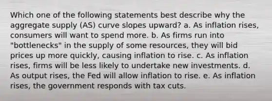 Which one of the following statements best describe why the aggregate supply (AS) curve slopes upward? a. As inflation rises, consumers will want to spend more. b. As firms run into "bottlenecks" in the supply of some resources, they will bid prices up more quickly, causing inflation to rise. c. As inflation rises, firms will be less likely to undertake new investments. d. As output rises, the Fed will allow inflation to rise. e. As inflation rises, the government responds with tax cuts.