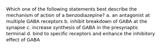 Which one of the following statements best describe the mechanism of action of a benzodiazepine? a. an antagonist at multiple GABA receptors b. inhibit breakdown of GABA at the synapse c. increase synthesis of GABA in the presynaptic terminal d. bind to specific receptors and enhance the inhibitory effect of GABA