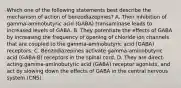 Which one of the following statements best describe the mechanism of action of benzodiazepines? A. Their inhibition of gamma-aminobutyric acid (GABA) transaminase leads to increased levels of GABA. B. They potentiate the effects of GABA by increasing the frequency of opening of chloride ion channels that are coupled to the gamma-aminobutyric acid (GABA) receptors. C. Benzodiazepines activate gamma-aminobutyric acid (GABA-B) receptors in the spinal cord. D. They are direct-acting gamma-aminobutyric acid (GABA) receptor agonists, and act by slowing down the effects of GABA in the central nervous system (CNS).