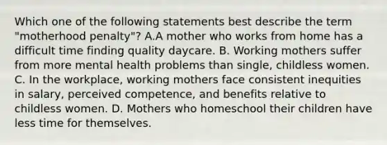 Which one of the following statements best describe the term "motherhood penalty"? A.A mother who works from home has a difficult time finding quality daycare. B. Working mothers suffer from more mental health problems than single, childless women. C. In the workplace, working mothers face consistent inequities in salary, perceived competence, and benefits relative to childless women. D. Mothers who homeschool their children have less time for themselves.