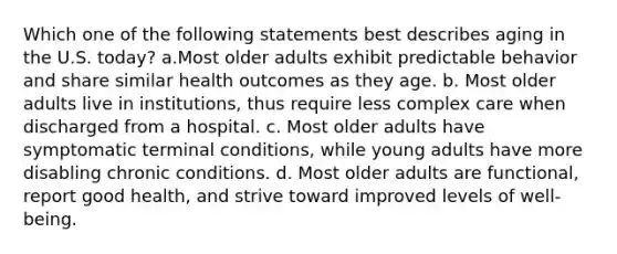 Which one of the following statements best describes aging in the U.S. today? a.Most older adults exhibit predictable behavior and share similar health outcomes as they age. b. Most older adults live in institutions, thus require less complex care when discharged from a hospital. c. Most older adults have symptomatic terminal conditions, while young adults have more disabling chronic conditions. d. Most older adults are functional, report good health, and strive toward improved levels of well-being.