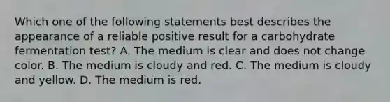 Which one of the following statements best describes the appearance of a reliable positive result for a carbohydrate fermentation test? A. The medium is clear and does not change color. B. The medium is cloudy and red. C. The medium is cloudy and yellow. D. The medium is red.