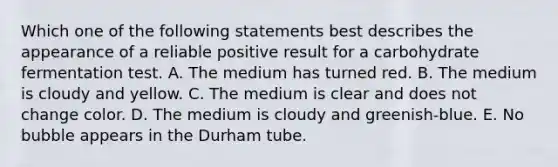 Which one of the following statements best describes the appearance of a reliable positive result for a carbohydrate fermentation test. A. The medium has turned red. B. The medium is cloudy and yellow. C. The medium is clear and does not change color. D. The medium is cloudy and greenish-blue. E. No bubble appears in the Durham tube.