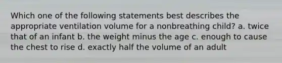 Which one of the following statements best describes the appropriate ventilation volume for a nonbreathing child? a. twice that of an infant b. the weight minus the age c. enough to cause the chest to rise d. exactly half the volume of an adult