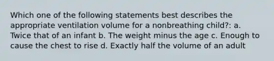 Which one of the following statements best describes the appropriate ventilation volume for a nonbreathing child?: a. Twice that of an infant b. The weight minus the age c. Enough to cause the chest to rise d. Exactly half the volume of an adult