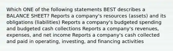 Which ONE of the following statements BEST describes a BALANCE SHEET? Reports a company's resources (assets) and its obligations (liabilities) Reports a company's budgeted spending and budgeted cash collections Reports a company's revenues, expenses, and net income Reports a company's cash collected and paid in operating, investing, and financing activities