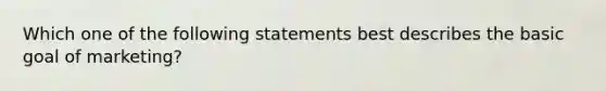 Which one of the following statements best describes the basic goal of marketing?