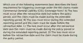 Which one of the following statements best describes the basic requirement for triggering coverage under the ISO claims-made Commercial General Liability (CGL) Coverage Form? A) The loss must occur after the retroactive date but before the policy period, and the claim must be made during the extended reporting period. B) The loss must occur during the extended reporting period and the claim must be made before the retroactive date. C) The loss must occur after the retroactive date and the claim must be made during the policy period or during the extended reporting period. D) The loss must occur before the retroactive date and the claim must be made during the policy period.