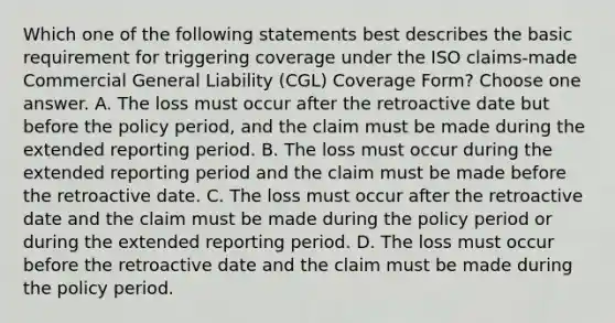 Which one of the following statements best describes the basic requirement for triggering coverage under the ISO claims-made Commercial General Liability (CGL) Coverage Form? Choose one answer. A. The loss must occur after the retroactive date but before the policy period, and the claim must be made during the extended reporting period. B. The loss must occur during the extended reporting period and the claim must be made before the retroactive date. C. The loss must occur after the retroactive date and the claim must be made during the policy period or during the extended reporting period. D. The loss must occur before the retroactive date and the claim must be made during the policy period.