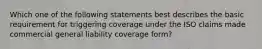 Which one of the following statements best describes the basic requirement for triggering coverage under the ISO claims made commercial general liability coverage form?