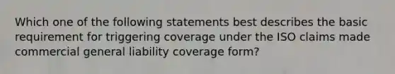 Which one of the following statements best describes the basic requirement for triggering coverage under the ISO claims made commercial general liability coverage form?