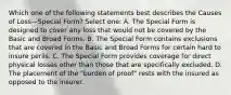 Which one of the following statements best describes the Causes of Loss—Special Form? Select one: A. The Special Form is designed to cover any loss that would not be covered by the Basic and Broad Forms. B. The Special Form contains exclusions that are covered in the Basic and Broad Forms for certain hard to insure perils. C. The Special Form provides coverage for direct physical losses other than those that are specifically excluded. D. The placement of the "burden of proof" rests with the insured as opposed to the insurer.