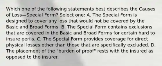 Which one of the following statements best describes the Causes of Loss—Special Form? Select one: A. The Special Form is designed to cover any loss that would not be covered by the Basic and Broad Forms. B. The Special Form contains exclusions that are covered in the Basic and Broad Forms for certain hard to insure perils. C. The Special Form provides coverage for direct physical losses other than those that are specifically excluded. D. The placement of the "burden of proof" rests with the insured as opposed to the insurer.