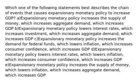 Which one of the following statements best describes the chain of events that causes expansionary <a href='https://www.questionai.com/knowledge/kEE0G7Llsx-monetary-policy' class='anchor-knowledge'>monetary policy</a> to increase GDP? a)Expansionary monetary policy increases the <a href='https://www.questionai.com/knowledge/kUIOOoB75i-supply-of-money' class='anchor-knowledge'>supply of money</a>, which increases aggregate demand, which increases GDP b)Expansionary monetary policy lowers interest rates, which increases investment, which increases aggregate demand, which increases GDP c)Expansionary monetary policy increases the demand for federal funds, which lowers inflation, which increases consumer confidence, which increases GDP d)Expansionary monetary policy lowers interest rates, which lowers inflation, which increases consumer confidence, which increases GDP e)Expansionary monetary policy increases the supply of money, which lowers inflation, which increases aggregate demand, which increases GDP