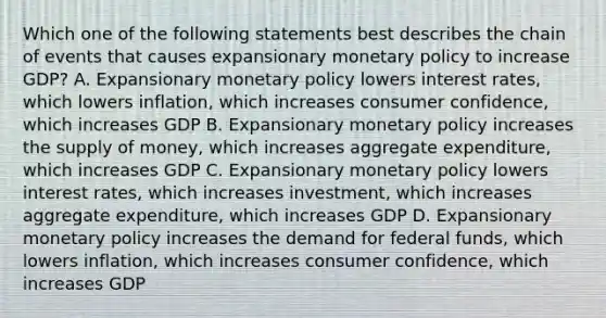 Which one of the following statements best describes the chain of events that causes expansionary monetary policy to increase GDP? A. Expansionary monetary policy lowers interest rates, which lowers inflation, which increases consumer confidence, which increases GDP B. Expansionary monetary policy increases the supply of money, which increases aggregate expenditure, which increases GDP C. Expansionary monetary policy lowers interest rates, which increases investment, which increases aggregate expenditure, which increases GDP D. Expansionary monetary policy increases the demand for federal funds, which lowers inflation, which increases consumer confidence, which increases GDP