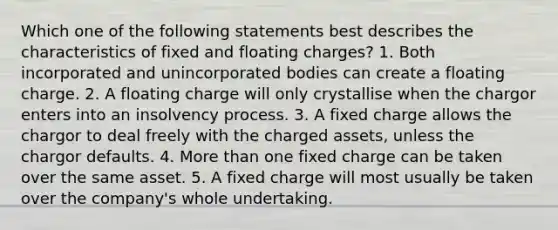 Which one of the following statements best describes the characteristics of fixed and floating charges? 1. Both incorporated and unincorporated bodies can create a floating charge. 2. A floating charge will only crystallise when the chargor enters into an insolvency process. 3. A fixed charge allows the chargor to deal freely with the charged assets, unless the chargor defaults. 4. <a href='https://www.questionai.com/knowledge/keWHlEPx42-more-than' class='anchor-knowledge'>more than</a> one fixed charge can be taken over the same asset. 5. A fixed charge will most usually be taken over the company's whole undertaking.